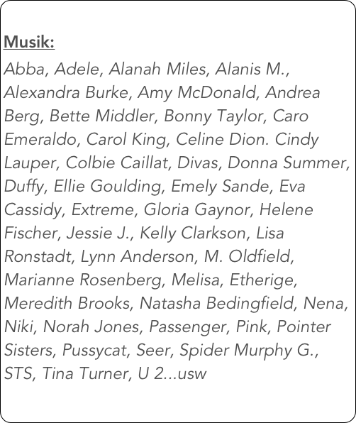 
Musik: 
Abba, Adele, Alanah Miles, Alanis M., Alexandra Burke, Amy McDonald, Andrea Berg, Bette Middler, Bonny Taylor, Caro Emeraldo, Carol King, Celine Dion. Cindy Lauper, Colbie Caillat, Divas, Donna Summer, Duffy, Ellie Goulding, Emely Sande, Eva Cassidy, Extreme, Gloria Gaynor, Helene Fischer, Jessie J., Kelly Clarkson, Lisa Ronstadt, Lynn Anderson, M. Oldfield, Marianne Rosenberg, Melisa, Etherige, Meredith Brooks, Natasha Bedingfield, Nena, Niki, Norah Jones, Passenger, Pink, Pointer Sisters, Pussycat, Seer, Spider Murphy G., STS, Tina Turner, U 2...usw